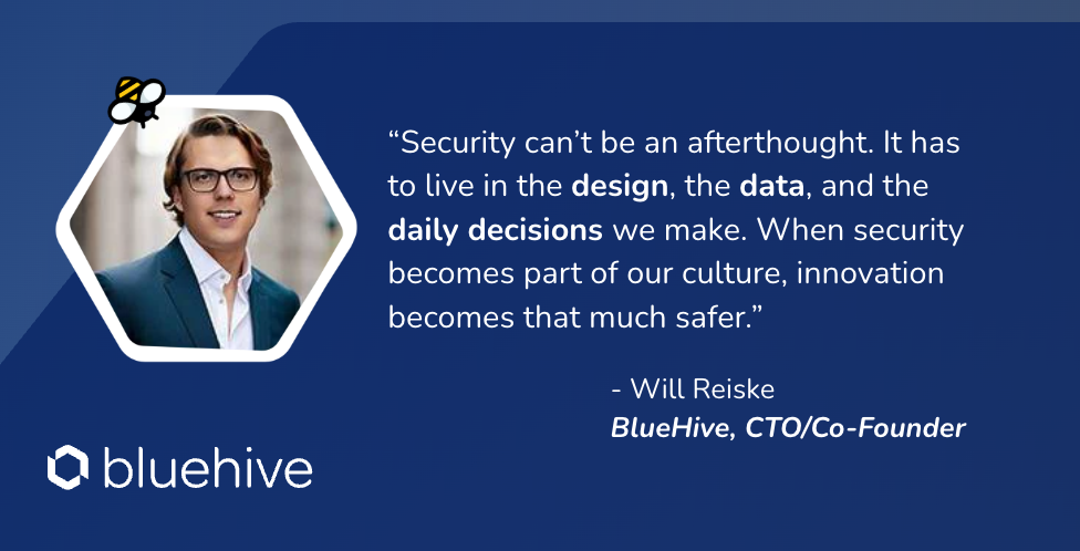 “Security can’t be an afterthought. It has to live in the design, the data, and the daily decisions we make. When security becomes part of our culture, innovation becomes that much safer.”
- Will Reiske
BlueHive, CTO/Co-Founder