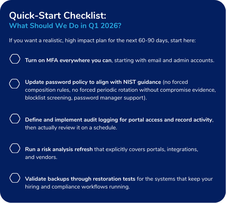 If you want a realistic, high impact plan for the next 60-90 days, start here:

- Turn on MFA everywhere you can, starting with email and admin accounts.

- Update password policy to align with NIST guidance (no forced composition rules, no forced periodic rotation without compromise evidence, blocklist screening, password manager support).

- Define and implement audit logging for portal access and record activity, then actually review it on a schedule.

- Run a risk analysis refresh that explicitly covers portals, integrations, and vendors.

- Validate backups through restoration tests for the systems that keep your hiring and compliance workflows running.